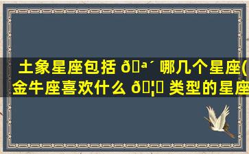 土象星座包括 🪴 哪几个星座(金牛座喜欢什么 🦁 类型的星座)
